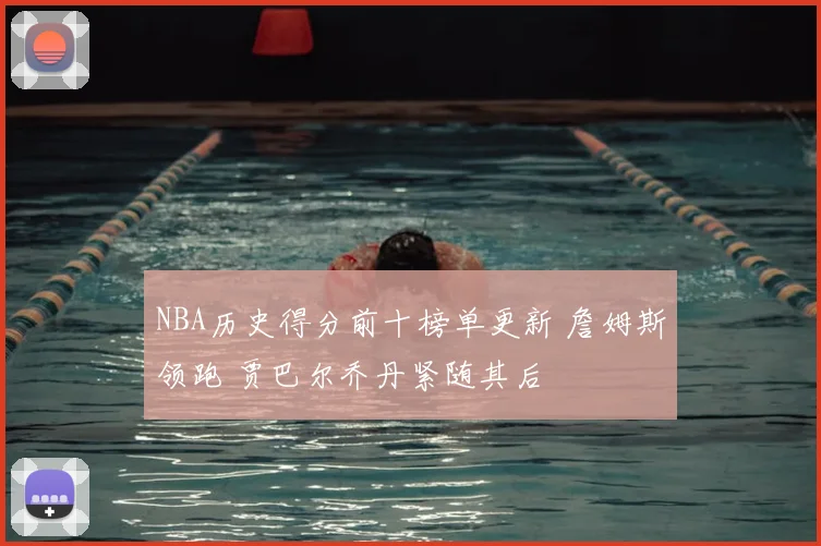 NBA历史得分前十榜单更新 詹姆斯领跑 贾巴尔乔丹紧随其后
