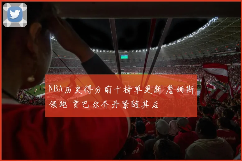 NBA历史得分前十榜单更新 詹姆斯领跑 贾巴尔乔丹紧随其后