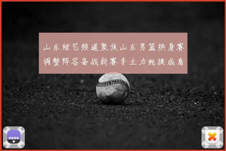 山东综艺频道聚焦山东男篮热身赛调整阵容备战新赛季主力轮换成看点